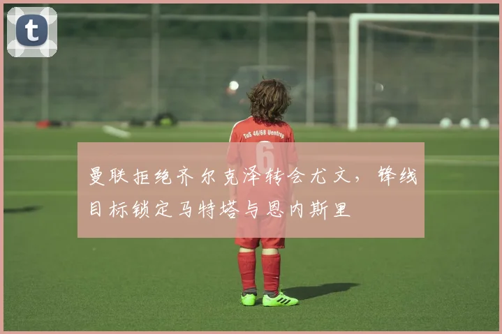 曼联拒绝齐尔克泽转会尤文，锋线目标锁定马特塔与恩内斯里