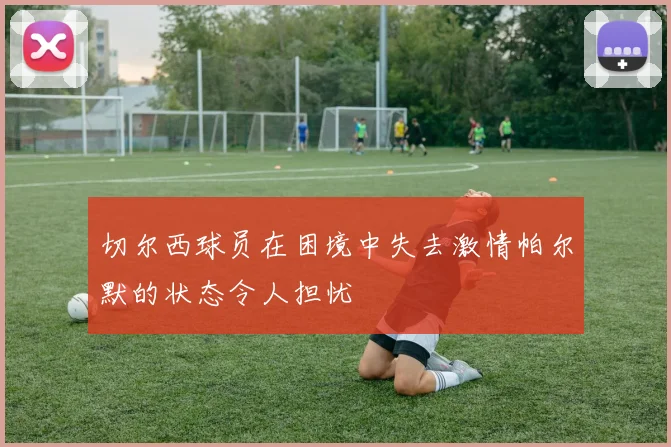 切尔西球员在困境中失去激情帕尔默的状态令人担忧