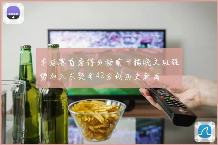 季后赛首秀得分榜前十揭晓文班强势加入东契奇42分创历史新高