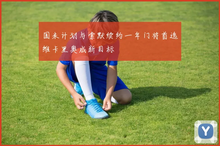 国米计划与索默续约一年门将首选维卡里奥成新目标