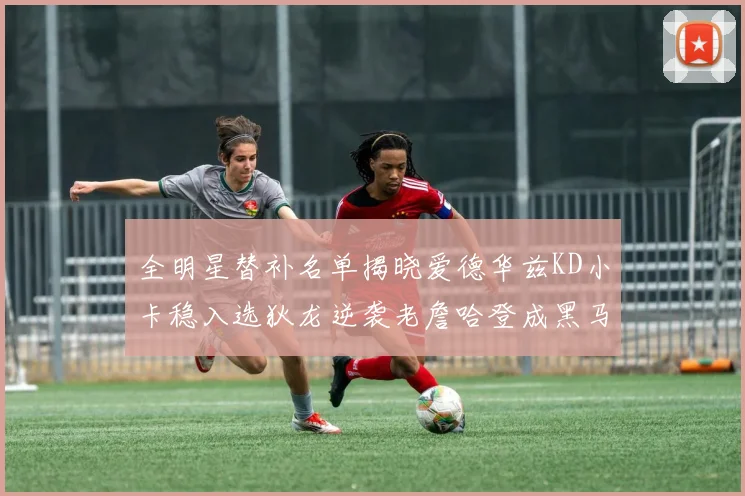 全明星替补名单揭晓爱德华兹KD小卡稳入选狄龙逆袭老詹哈登成黑马