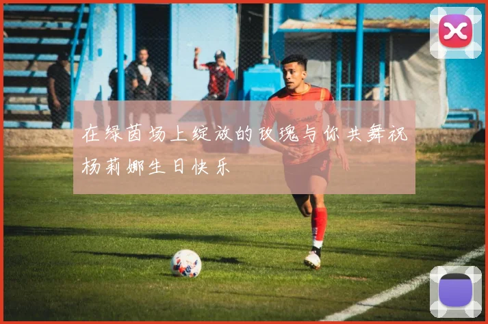在绿茵场上绽放的玫瑰与你共舞祝杨莉娜生日快乐