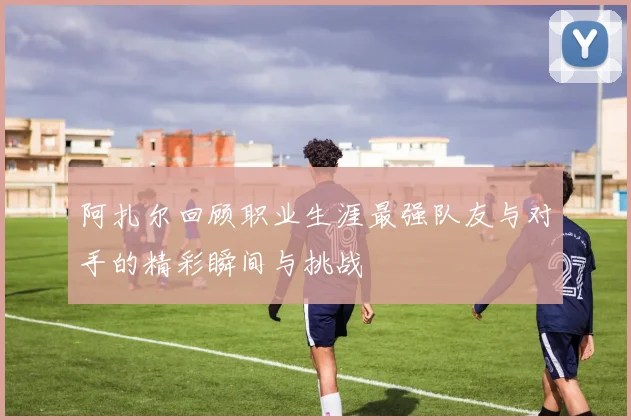 阿扎尔回顾职业生涯最强队友与对手的精彩瞬间与挑战