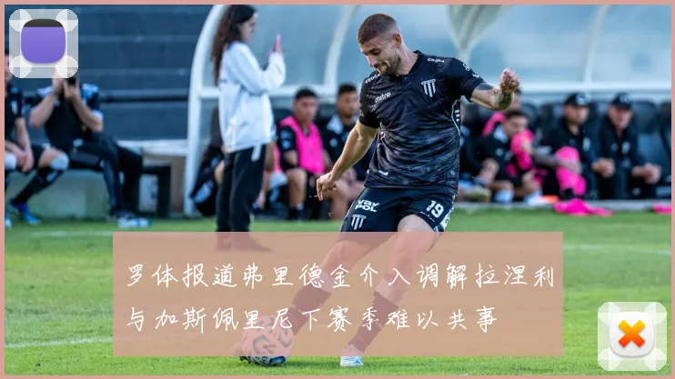 罗体报道弗里德金介入调解拉涅利与加斯佩里尼下赛季难以共事