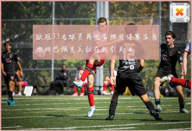 欧冠33名球员再吃黄牌将停赛亚马尔姆巴佩克瓦拉在列引关注