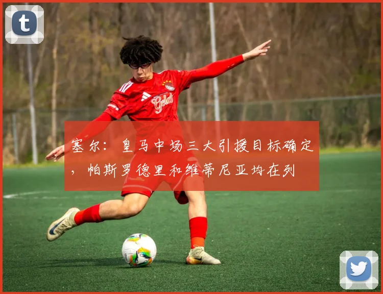 塞尔：皇马中场三大引援目标确定，帕斯罗德里和维蒂尼亚均在列