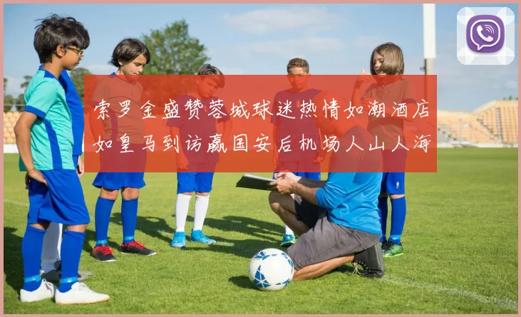 索罗金盛赞蓉城球迷热情如潮酒店如皇马到访赢国安后机场人山人海